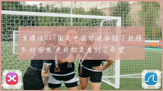 京媒谈U17国足中国球迷体验了把强队的感觉 更好的是看到了希望
