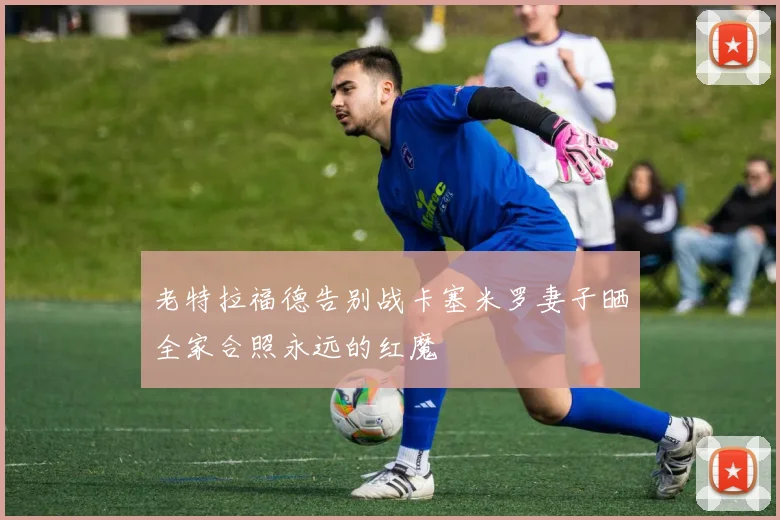 老特拉福德告别战卡塞米罗妻子晒全家合照永远的红魔